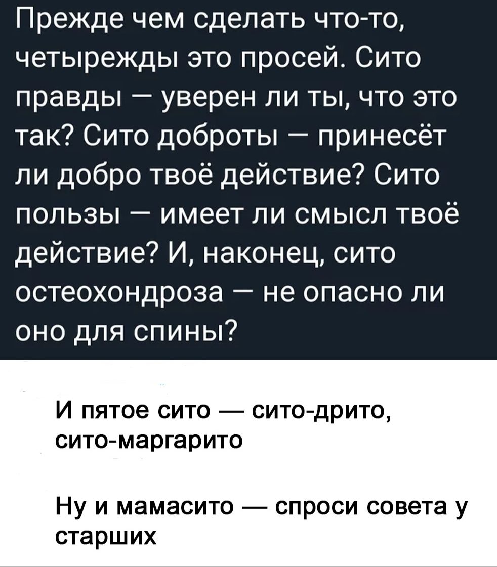 Прежде чем сделать что-то, четырежды это просей. Сито правды — уверен ли ты, что это так? Сито доброты — принесёт ли добро твое действие? Сито пользы — имеет ли смысл твое действие? И, наконец, сито остеохондроза — не опасно ли оно для спины?

И пятое сито — сито-дрито, сито-маргарито.

Ну и мамасито — спроси совета у старших.