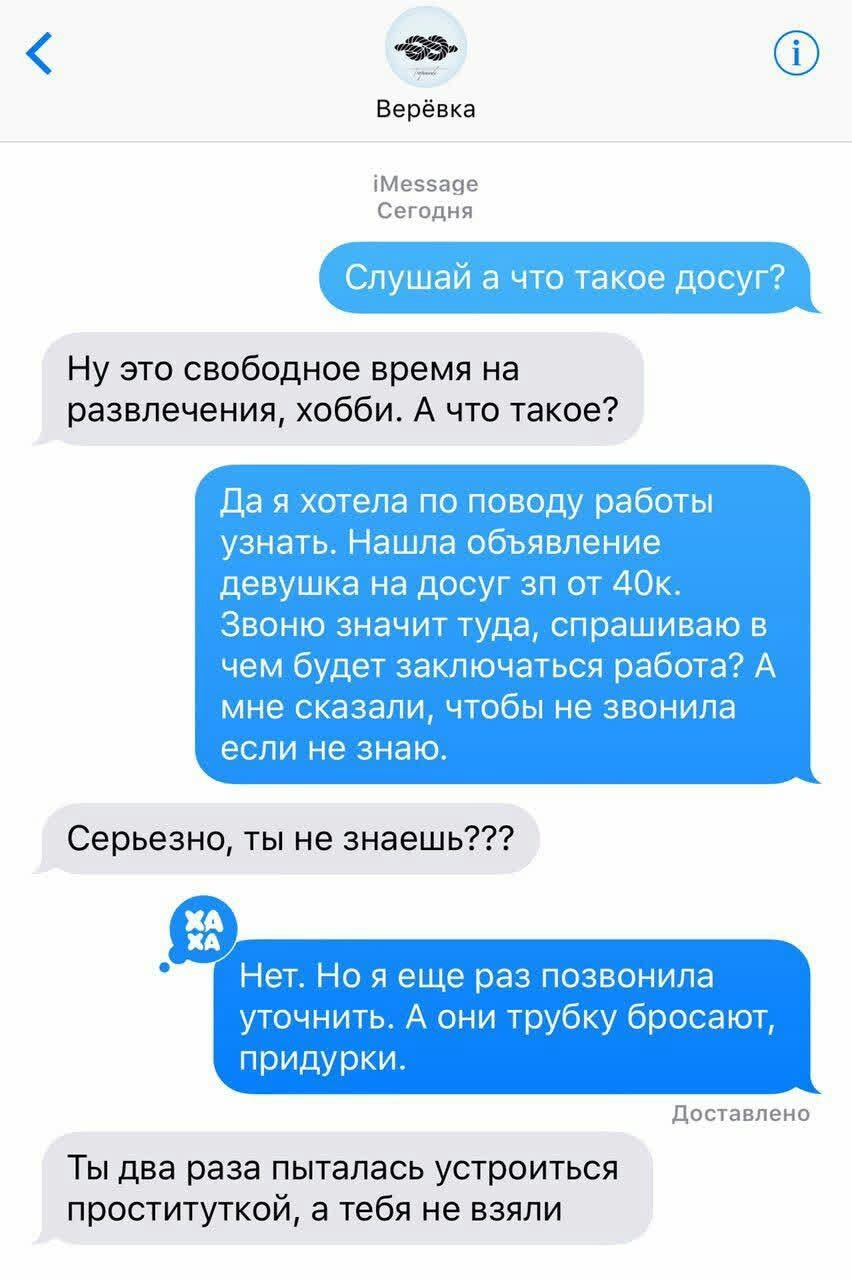 Слушай а что такое досуг?

Ну это свободное время на развлечения, хобби. А что такое?

Да я хотела по поводу работы узнать. Нашла объявление девушка на досуг зп от 40к. Звоню значит туда, спрашиваю в чем будет заключаться работа? А мне сказали, чтобы не звонила если не знаю.

Серьезно, ты не знаешь???

Нет. Я еще раз звонила уточнить. А они трубку бросают, придурки.

Ты два раза пыталась устроиться проституткой, а тебя не взяли.