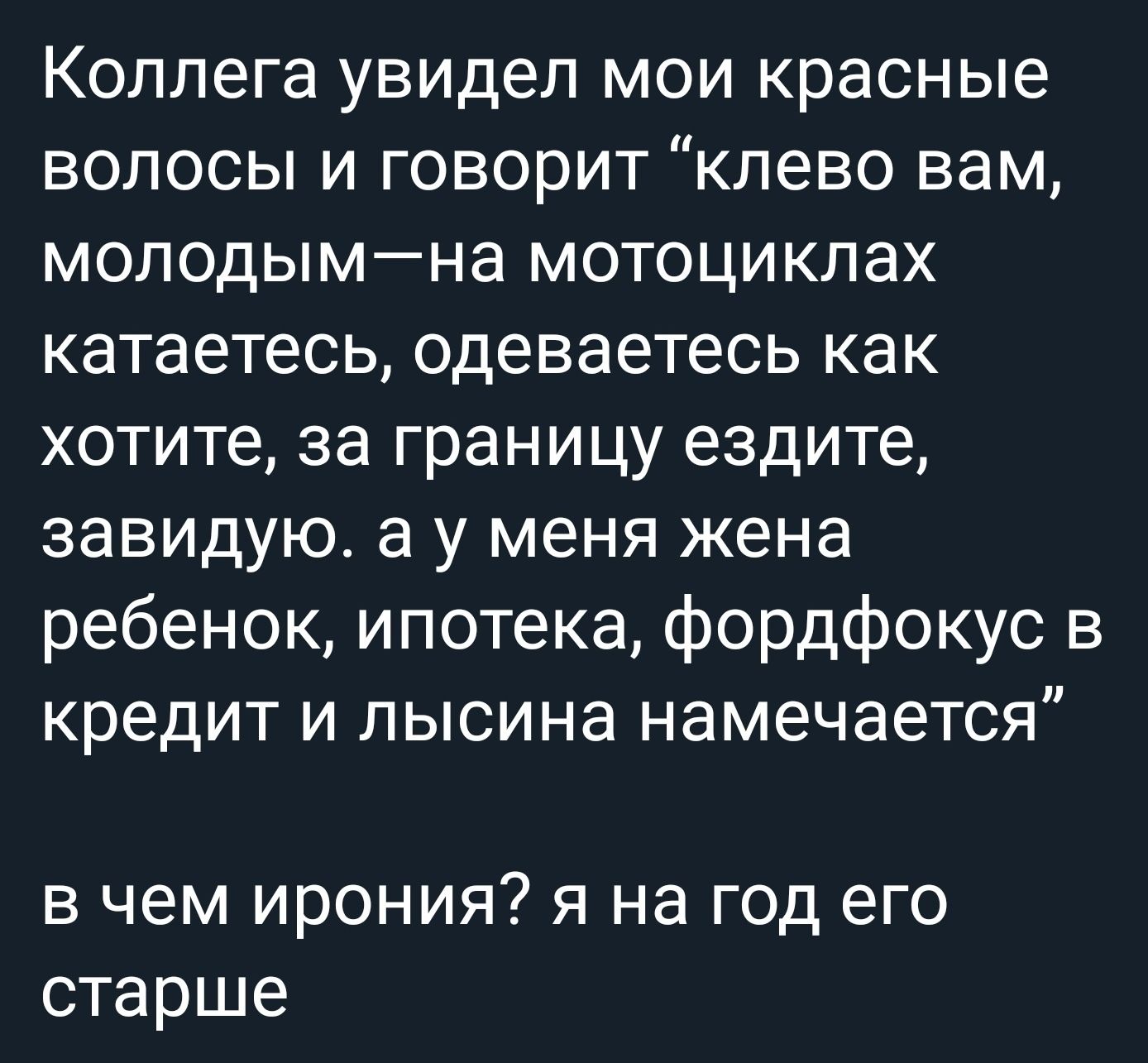 Коллега увидел мои красные волосы и говорит “клеево вам, молодым—на мотоциклах катаетесь, одеваетесь как хотите, за границу ездите, завидую. а у меня жена, ребенок, ипотека, фордфокус в кредит и лысина намечается” в чем ирония? я на год его старше