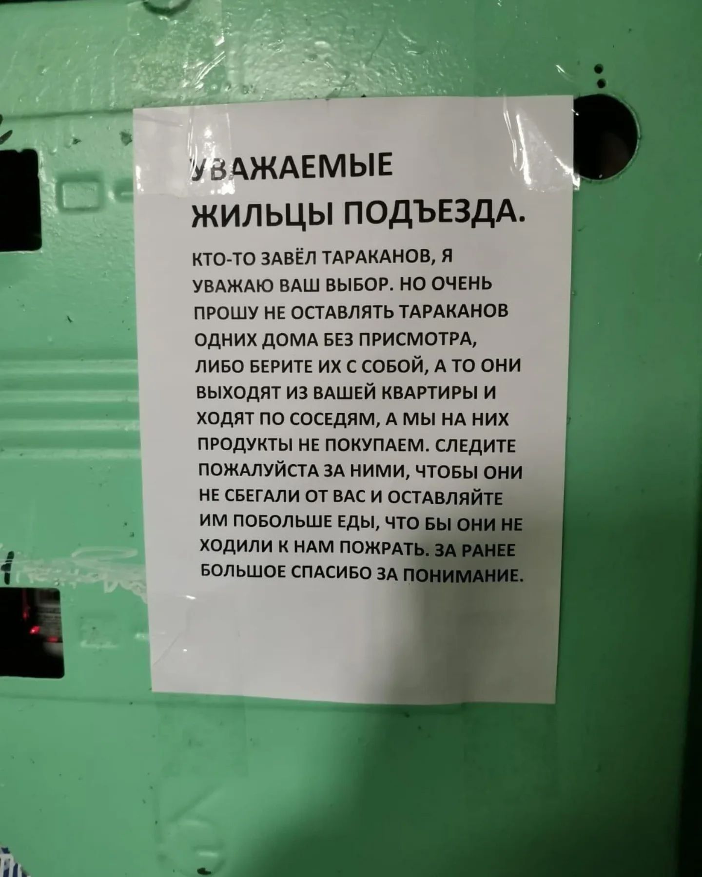 УВАЖАЕМЫЕ ЖИЛЬЦЫ ПОДЪЕЗДА.
КТО-ТО ЗАВЁЛ ТАРАКАНОВ, Я УВАЖАЮ ВАШ ВЫБОР. НО ОЧЕНЬ ПРОШУ НЕ ОСТАВЛЯТЬ ТАРАКАНОВ ОДНЫХ ДОМА БЕЗ ПРИСПИСТОРА, ЛИБО БЕРИТЕ ИХ С СОБОЙ, А ТО ОНИ ВЫХОДЯТ ИЗ ВАШЕЙ КВАРТИРЫ И ХОДЯТ ПО СОСЕДЯМ, А МЫ НА НИХ ПРОДУКТЫ НЕ ПОКУПАЕМ. СЛЕДИТЕ ПОЖАЛУЙСТА ЗА НИМИ, ЧТОБЫ ОНИ НЕ СБЕГАЛИ ОТ ВАС И ОСТАВЛЯТЬ ИМ ПОМЬШИЕ ЕДЫ, ЧТО БЫ ОНИ НЕ ХОДИЛИ К НАМ ПОКРАД. ЗА РАНЕЕ БОЛЬШОЕ СПАСИБО ЗА ПОНИМАНИЕ.
