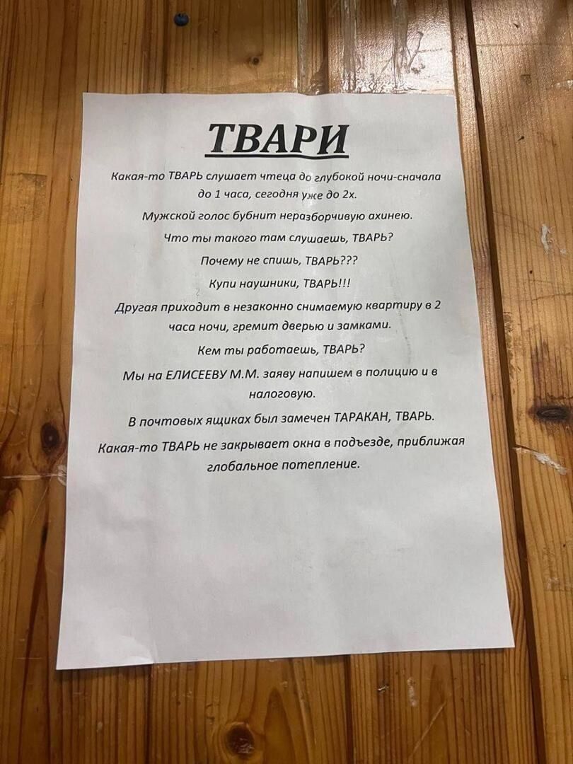 ТВАРИ

Какой-то ТВАРЬ слушает чтения до глубокой ночи-сигнала до 1 часа, сегодня уже до 2-х.

Мужской голос будет непередаваемого орыжего окраса.

Что ты такая там слушаешь, ТВАРЬ?

Почему не спиcишь, ТВАРЬ???

Купи наушники, ТВАРЬ!!!

Другая приходит в незнакомом снимемом квартирку в 2 часа ночи, решит двери за замками.

Чем ты работаешь, ТВАРЬ?

Мы на ЕЛИСЕЕВУ М.М. зову напишите на площадь и в налоговую.

В почтовых ящиках был замечен ТАРАКАН, ТВАРЬ.

Какой-то ТВАРЬ не закрывает окна в подвезде, приближая глобальное потепление.