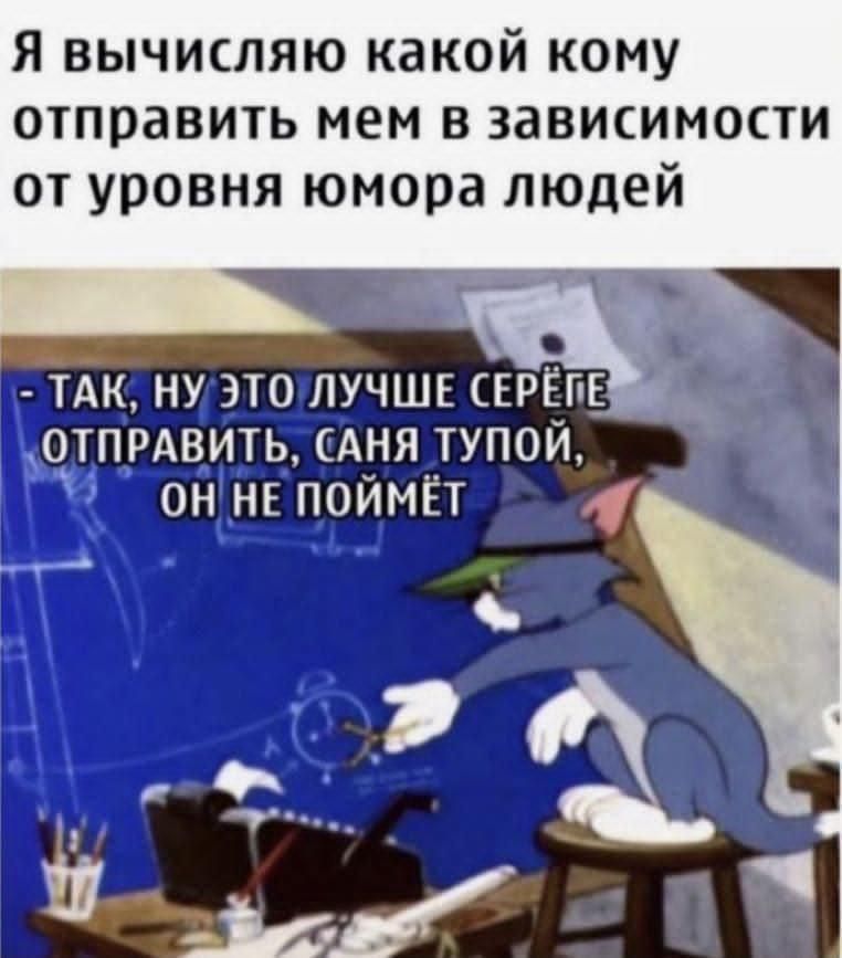 Я вычисляю какой кому отправить мем в зависимости от уровня юмора людей
- ТАК, НУ ЭТО ЛУЧШЕ СЕРЁГЕ ОТПРАВИТЬ, САНЯ ТУПОЙ, ОН НЕ ПОЙМЁТ