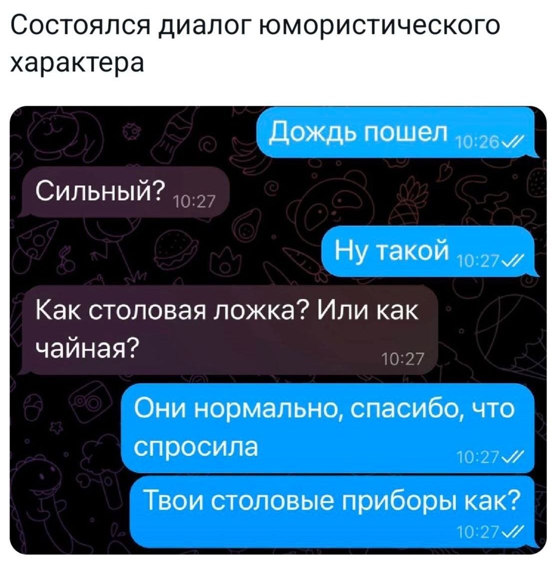 Дождь пошел
Сильный?
Ну такой
Как столовая ложка? Или как чайная?
Они нормально, спасибо, что спросила
Твои столовые приборы как?