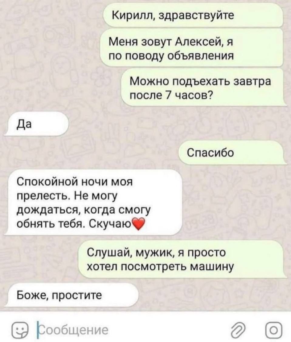 Кирилл, здравствуйте
Меня зовут Алексей, я по поводу объявления
Можно подъехать завтра после 7 часов?
Да
Спасибо
Спокойной ночи моя прелесть. Не могу дождаться, когда смогу обнять тебя. Скучаю❤️
Слушай, мужик, я просто хотел посмотреть машину
Боже, простите