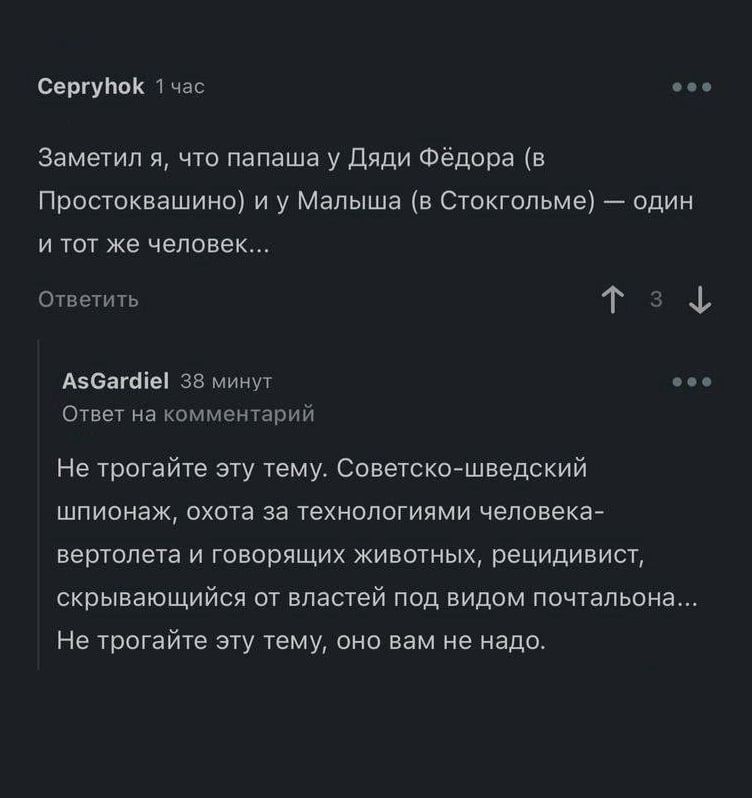 Заметил я, что папаша у Дяди Фёдора (в Простоквашино) и у Малыша (в Стокгольме) — один и тот же человек... Не трогайте эту тему. Советско-шведский шпионаж, охота за технологиями человека-вертолета и говорящих животных, рецитивы, скрывающиеся от властей под видом почтальонов... Не трогайте эту тему, оно вам не надо.