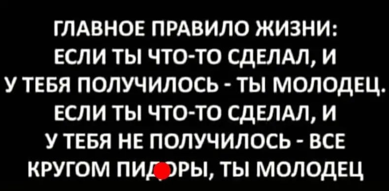 ГЛАВНОЕ ПРАВИЛО ЖИЗНИ: ЕСЛИ ТЫ ЧТО-ТО СДЕЛАЛ, И У ТЕБЯ ПОЛУЧИЛОСЬ - ТЫ МОЛОДЕЦ. ЕСЛИ ТЫ ЧТО-ТО СДЕЛАЛ, И У ТЕБЯ НЕ ПОЛУЧИЛОСЬ - ВСЕ КРУГОМ ПИДОРЫ, ТЫ МОЛОДЕЦ.
