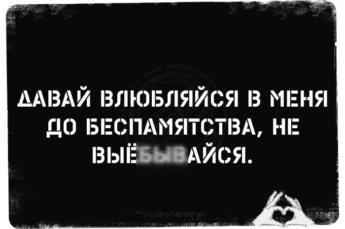 ДАВАЙ ВЛЮБЛЯЙСЯ В МЕНЯ ДО БЕСПАМЯТСТВА, НЕ ВЫЙЁБЫВАЙСЯ.
