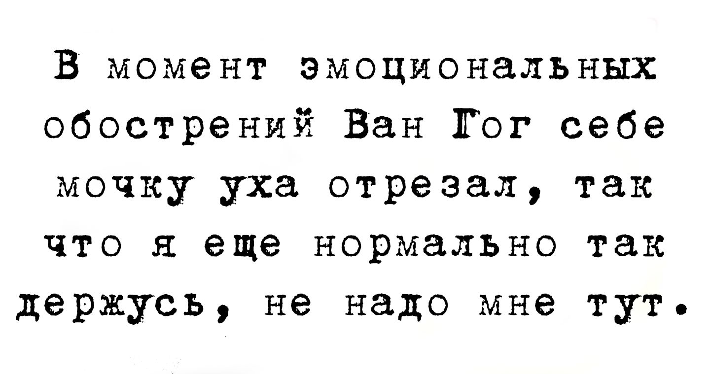 В момент эмоциональных обострений Ван Гог себе мочку уха отрезал, так что я еще нормально так держусь, не надо мне тут.