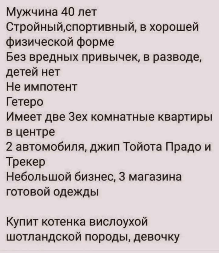 Мужчина 40 лет
Стройный, спортивный, в хорошей физической форме
Без вредных привычек, в разводе, детей нет
Не импотент
Гетеро
Имеет две 3-х комнатные квартиры в центре
2 автомобиля, джип Тойота Прадо и Трекер
Небольшой бизнес, 3 магазина готовой одежды
Купить котенка вислоухой шотландской породы, девочку