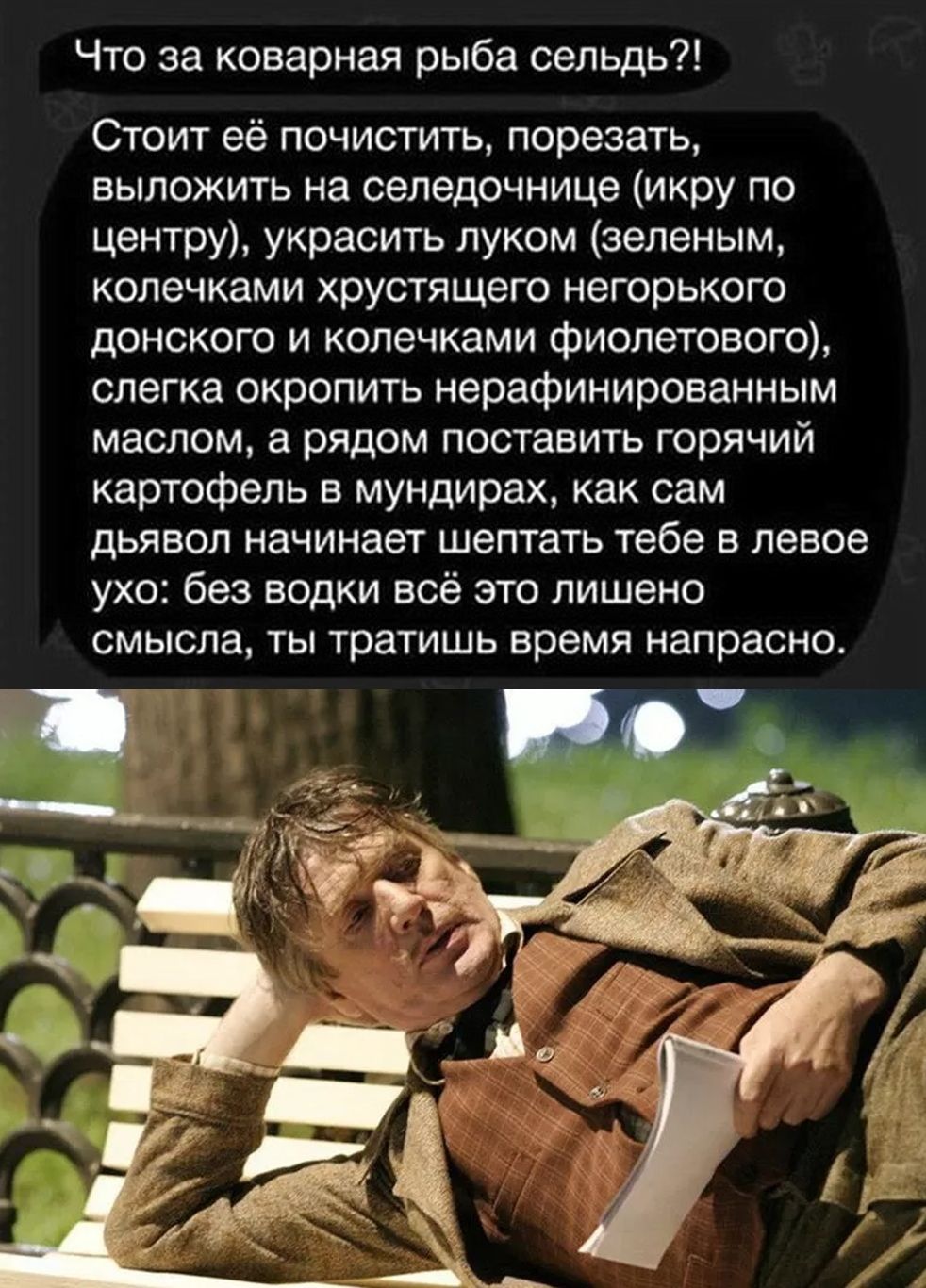 Что за коварная рыба сельдь?!
С стоит её почистить, порезать, выложить на сельдичнице (икру по центру), украсить луком (зелёным, колечками хрустящего негорького донского и колечками фиолетового), слегка окропить нерафинированным маслом, а рядом поставить горячий картофель в мундирах, как сам диявол начинает шептать тебе в левое ухо: без водки всё это лишено смысла, ты тратишь время напрасно.