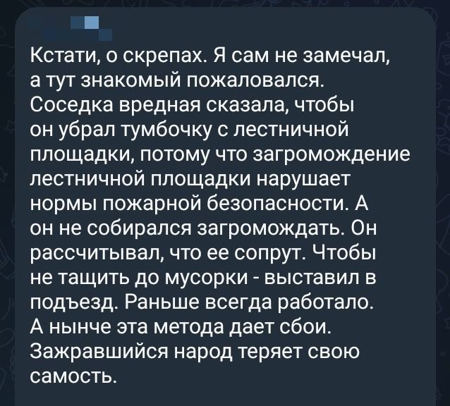 Кстати, о скрепах. Я сам не замечал, а тут знакомый пожаловался. Соседка вредная сказала, чтобы он убрал тумбочку с лестничной площадки, потому что загромождение лестничной площадки нарушает нормы пожарной безопасности. А он не собирался загромождать. Он рассчитывал, что ее сорвут. Чтобы не тащить до мусорки - выставил в подъезд. Раньше всегда работало. А нынче эта метода дает сбой. Захарьянский народ теряет свою самость.