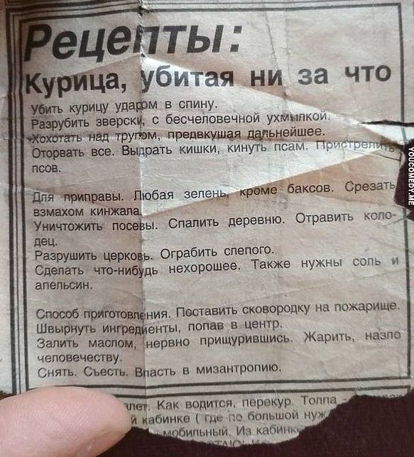 Рецепты: Курица, убитая ни за что
Убить курицу ударом в спину. Разобрать зверски, с бесконечным ухомливом. Ходить на тропы, прекращая дальнейшие. Отварить все. Выбрать кишки, кинуть псам. Придерживать...

Для приправы. Любая зелень кроме баксов. Срезать взмахом кинжала. Уничтожить посевы. Спалить дерево. Отварить колодец. Разрушить церковь. Огра́бить слепого. И сделать что-нибудь нехорошее. Также нужны соль и специи.

Способ приготовления. Поставить сковороду на пожариле. Шириной плинтус, глубиной – в цвете. На малом огне, ужимав всегда. Жарить, намаживая маслом. Съесть. Власть в мизантропию.