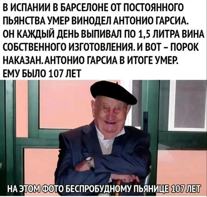 В ИСПАНИИ В БАРСЕЛОНЕ ОТ ПОСТОЯННОГО ПЬЯНСТВА УМЕР ВИНОДЕЛ АНТОНИО ГАРСИЯ. ОН КАЖДЫЙ ДЕНЬ ВЫПИВАЛ ПО 1,5 ЛИТРА ВИНА СОБСТВЕННОГО ИЗГОТОВЛЕНИЯ. И ВОТ - ПОРОК НАКАЗАН. АНТОНИО ГАРСИЯ В ИТОГЕ УМЕР. ЕМУ БЫЛО 107 ЛЕТ
НА ЭТОМ ФОТО БЕСПРОБЛЕМНОМ ПЬЯНЦЕ 107 ЛЕТ