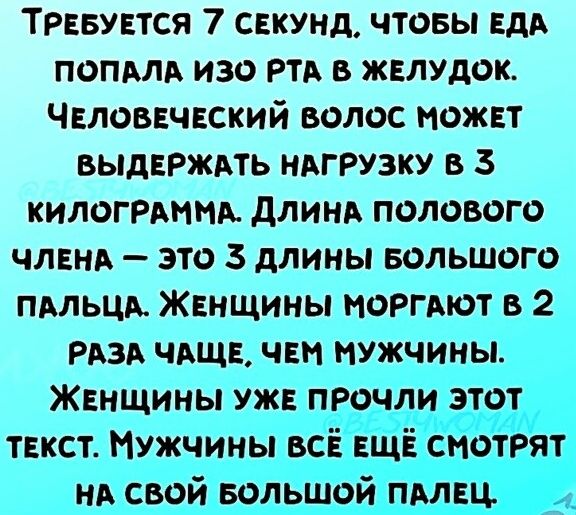 Требуется 7 секунд, чтобы еда попала изо рта в желудок. Человеческий волос может выдержать нагрузку в 3 килограмма. Длина полового члена — это 3 длины большого пальца. Женщины моргают в 2 раза чаще, чем мужчины. Женщины уже прочли этот текст. Мужчины всё ещё смотрят на свой большой палец.