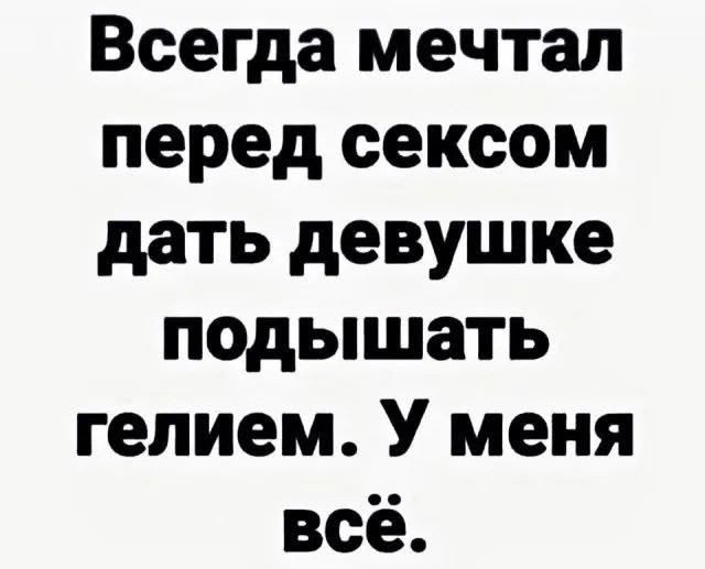 Всегда мечтал перед сексом дать девушке подышать гелием. У меня всё.