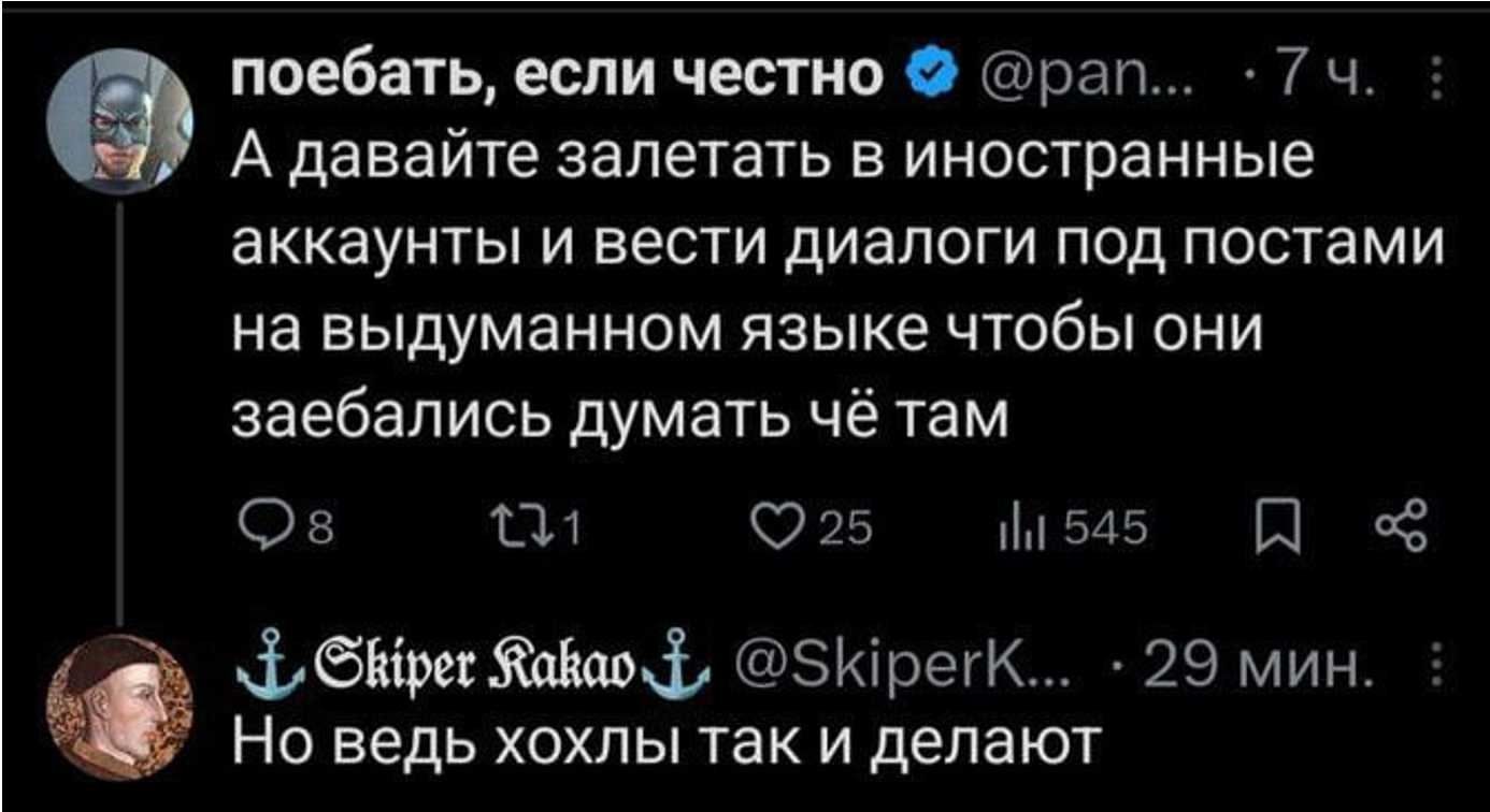 поебать, если честно @pan... 7 ч. А давайте залетать в иностранные аккаунты и вести диалоги под постами на выдуманном языке чтобы они заебались думать чё там 8 11 25 545
Но ведь хохлы так и делают @SkiperKakao 29 мин.