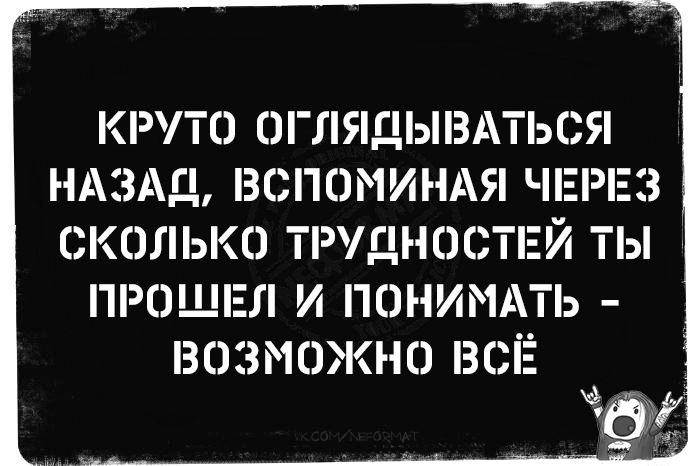 КРУТО ОГЛЯДЫВАТЬСЯ НАЗАД, ВСПОМИНАЯ ЧЕРЕЗ СКОЛЬКО ТРУДНОСТЕЙ ТЫ ПРОШЕЛ И ПОНИМАТЬ - ВОЗМОЖНО ВСЁ