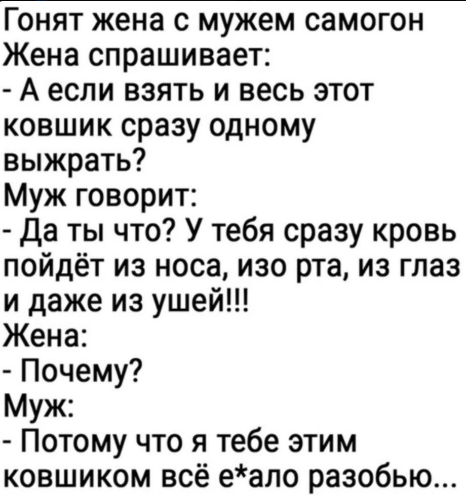 Гонят жена с мужем самогон
Жена спрашивает:  
- А если взять и весь этот ковшик сразу одному выжрать?  
Муж говорит:  
- Да ты что? У тебя сразу кровь пойдёт из носа, изо рта, из глаз и даже из ушей!!!  
Жена:  
- Почему?  
Муж:  
- Потому что я тебе этим ковшиком всё е*ало разобью...