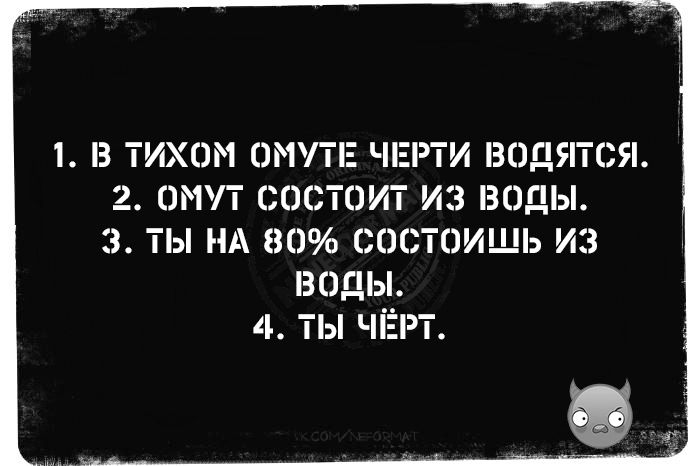 1. В ТИХОМ ОМУТЕ ЧЕРТИ ВОДЯТСЯ.
2. ОМУТ СОСТОИТ ИЗ ВОДЫ.
3. ТЫ НА 80% СОСТОИШЬ ИЗ ВОДЫ.
4. ТЫ ЧЁРТ.