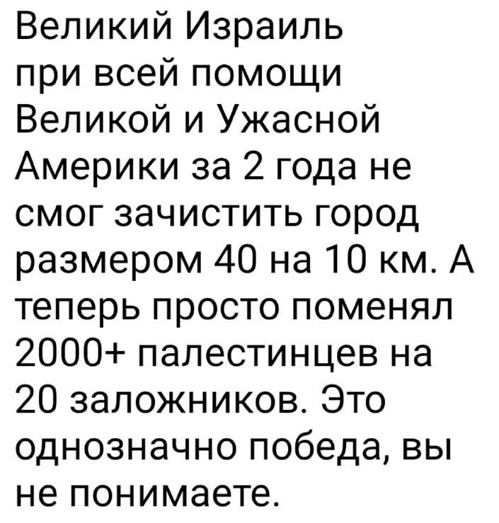 Великий Израиль при всей помощи Великой и Ужасной Америки за 2 года не смог зачистить город размером 40 на 10 км. А теперь просто поменял 2000+ палестинцев на 20 заложников. Это однозначно победа, вы не понимаете.