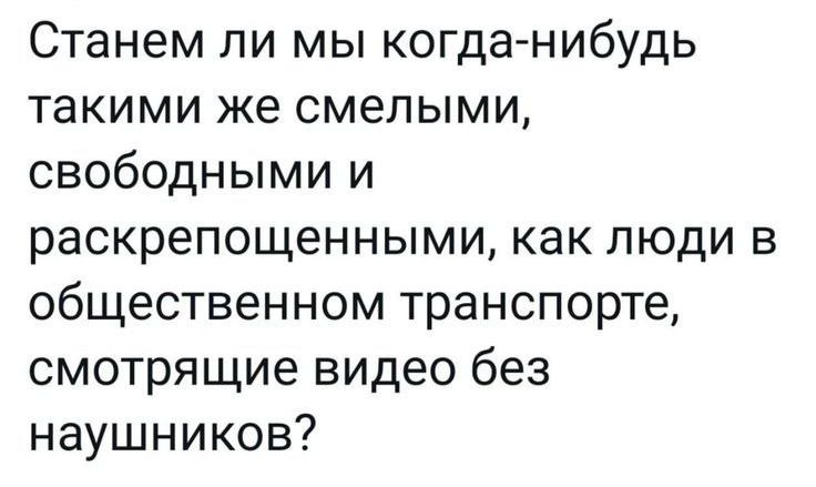 Станем ли мы когда-нибудь такими же смелыми, свободными и раскрепощёнными, как люди в общественном транспорте, смотрящие видео без наушников?