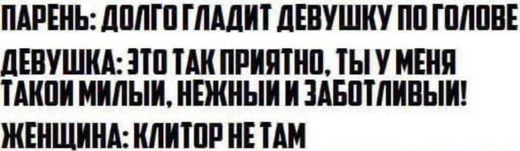 ПАРЕНЬ: ДОЛГО ГЛАДИТ ДЕВУШКУ ПО ГОЛОВЕ
ДЕВОШКА: ЭТО ТАК ПРИЯТНО, ТЫ У МЕНЯ ТАКОЙ МИЛЫЙ, НЕЖНЫЙ И ЗАБОТЛИВЫЙ!
ЖЕНЩИНА: КЛИТОР НЕ ТАМ