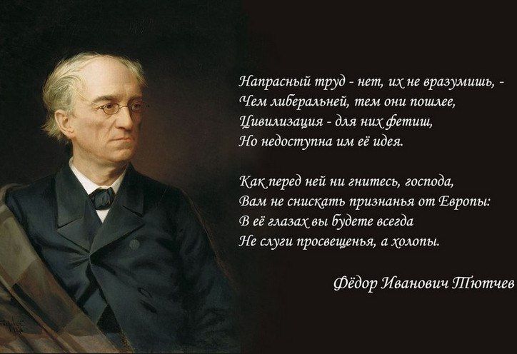 Напрасный труд - нет, их не разворошишь, - Чем либеральней, тем они пошлее, Цивилизация - для них фетиш, Но недостатка им её идей.

Как перед ней ни гнитесь, господа, Вам не снить признаний от Европы: В её глазах вы будете всегда Не слышу просвещения, а холопы.

Фёдор Иванович Тютчев