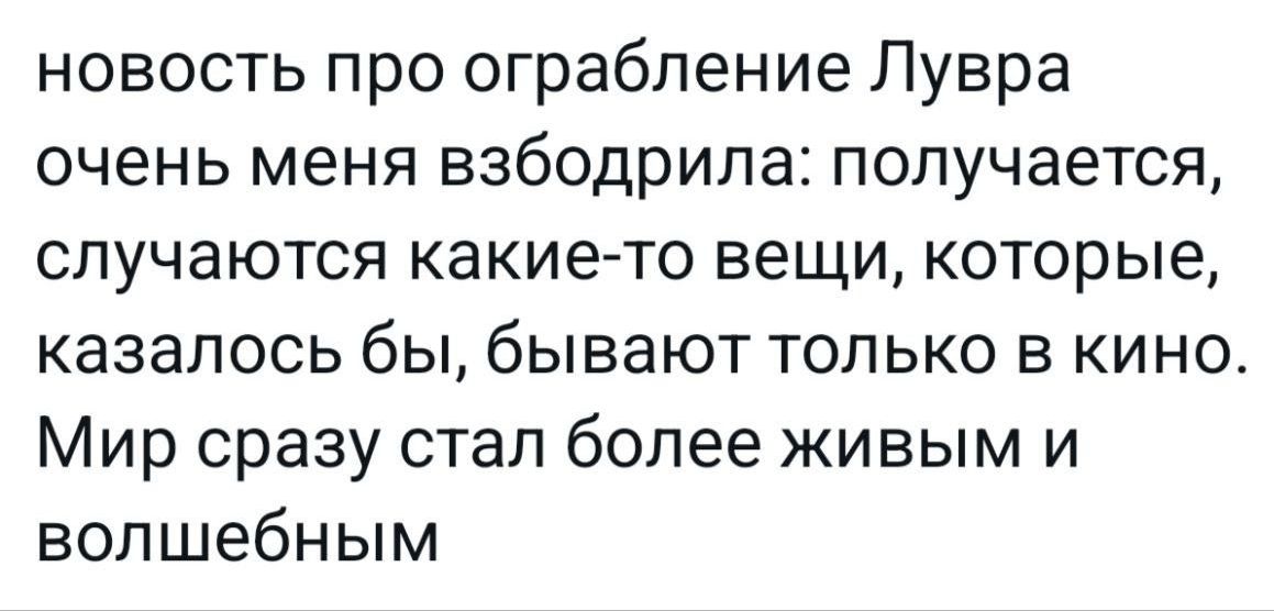новость про ограбление Лувра очень меня взбодрила: получается, случаются какие-то вещи, которые, казалось бы, бывают только в кино. Мир сразу стал более живым и волшебным