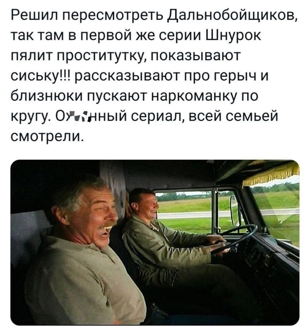 Решил пересмотреть Дальнобойщиков, так там в первой же серии Шнурок пялит проститутку, показывают сиську!!! рассказывают про герчy и близнюки пускают наркоманку по кругу. О***нный сериал, всей семьей смотрели.