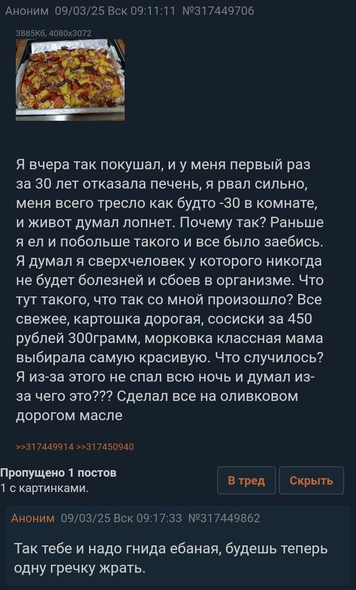 Я вчера так покушал, и у меня первый раз за 30 лет отказала печень, я рвал сильно, меня всего тресло как будто -30 в комнате, и живот думал попнет. Почему так? Раньше так? ел и побольше такого и все было заебись. Я думал я сверхчеловек у которого никогда не будет болезней и сбоев в организме. Что тут такого, что так со мной произошло? Все свежее, картошка дорогая, сосиски за 450 рублей 300грамм, морковка классная мама выбирала самую красивую. Что случилось? Я из-за этого не спал всю ночь и думал из-за чего это??? Сделал все на оливковом дорогом масле

Так тебе и надо гнида ебаная, будешь теперь одну гречку жрать.