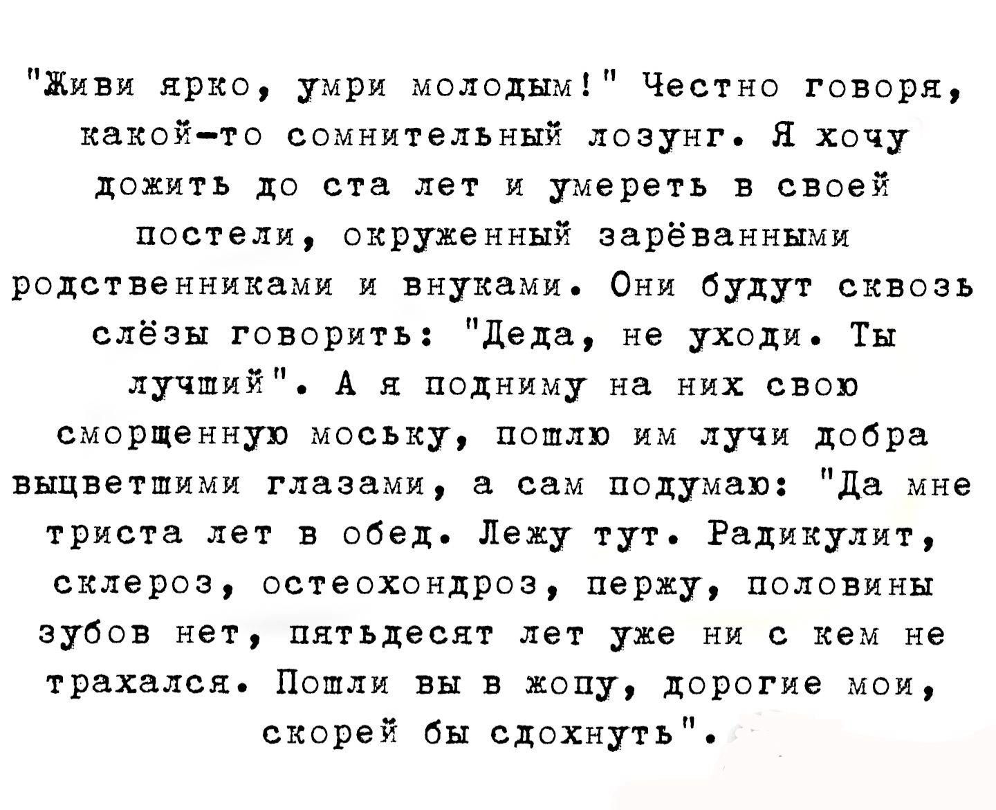 «Живи ярко, умри молодым!» Честно говоря, какой-то сомнительный лозунг. Я хочу дожить до ста лет и умереть в своей постели, окружённый родственниками и внуками. Они будут сквозь слёзы говорить: «Деда, не уходи. Ты лучший». А я подумаю: «Да мне тридцать лет в обед. Лежу тут. Радикулит, склероз, остеохондроз, половины зубов нет, пятьдесят лет уже ни с кем не трахался. Скоро бы сдохнуть».
