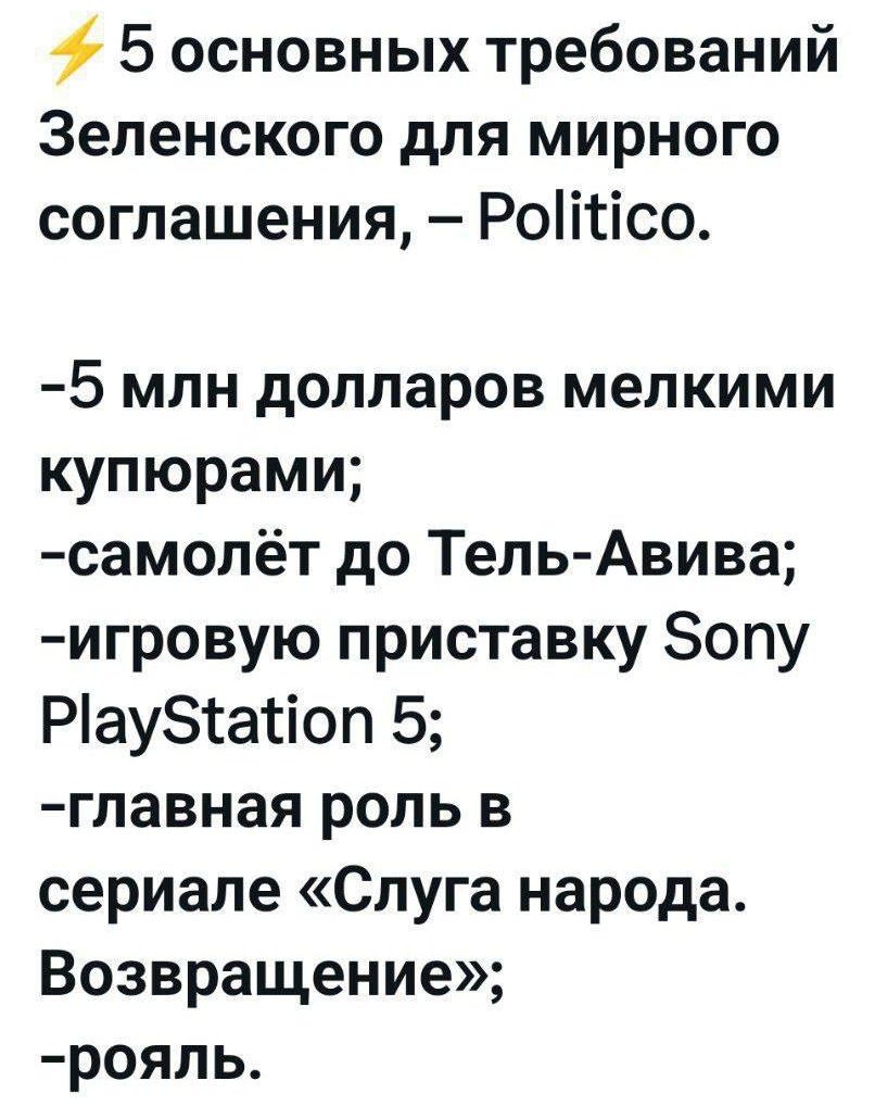 ⚡ 5 основных требований Зеленского для мирного соглашения, – Politico.

-5 млн долларов мелкими купюрами;
-самолёт до Тель-Авива;
-игровую приставку Sony PlayStation 5;
-главная роль в сериале «Слуга народа. Возвращение»;
-рояль.