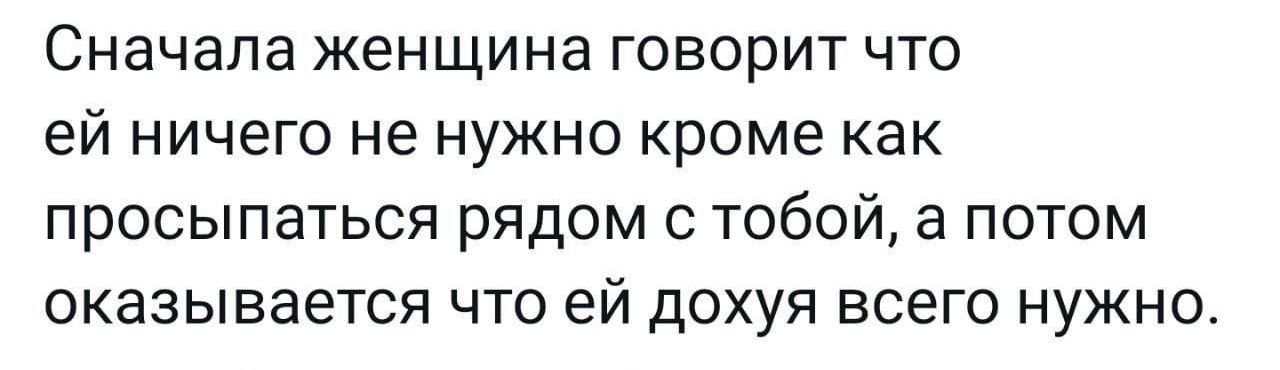 Сначала женщина говорит что ей ничего не нужно кроме как просыпаться рядом с тобой, а потом оказывается что ей дохуя всего нужно.