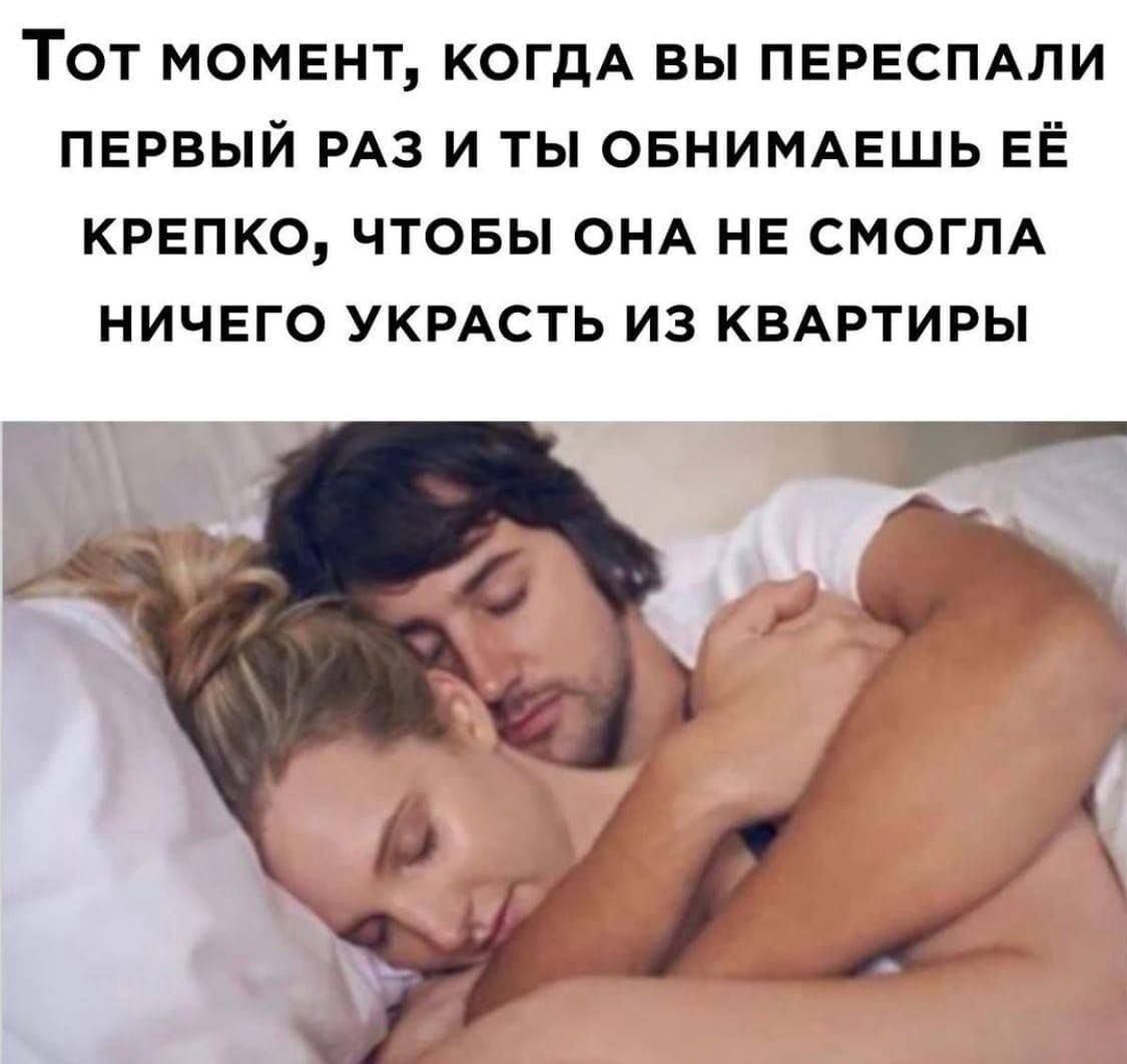 Тот момент, когда вы переспал первый раз и ты обнимаешь её крепко, чтобы она не смогла ничего украсть из квартиры