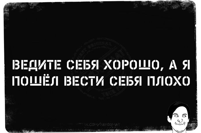 ВЕДИТЕ СЕБЯ ХОРОШО, А Я ПОШЁЛ ВЕСТИ СЕБЯ ПОЛОХО