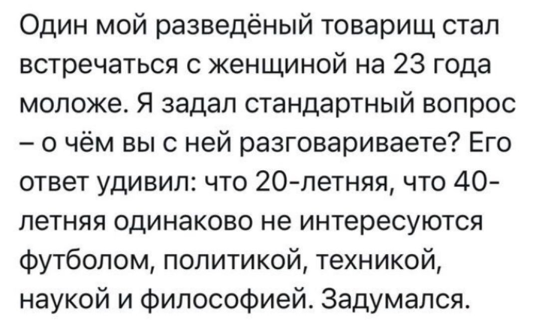 Один мой разведённый товарищ стал встречаться с женщиной на 23 года моложе. Я задал стандартный вопрос – о чём вы с ней разговариваете? Его ответ удивил: что 20-летняя, что 40-летняя одинаково не интересуются футболом, политикой, техникой, наукой и философией. Задумался.