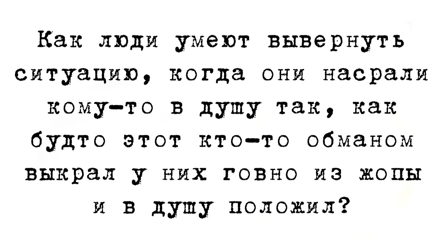 Как люди умеют вывернуть ситуацию, когда они насрали кому-то в душу так, как будто этот кто-то обманом выкрал у них говно из жопы и в душу положил?