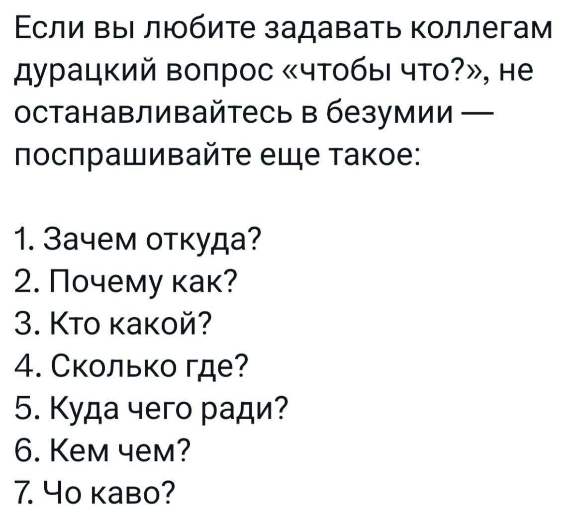 Если вы любите задавать коллегам дурацкий вопрос «чтобы что?», не останавливайтесь в безумии — поспрашивайте еще такое: 1. Зачем откуда? 2. Почему как? 3. Кто какой? 4. Сколько где? 5. Куда чего ради? 6. Чем кем? 7. Чо каво?