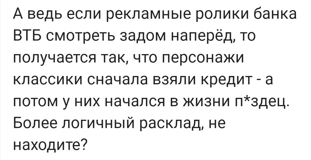 А ведь если рекламные ролики банка ВТБ смотреть задом наперед, то получается так, что персонажи классики сначала взяли кредит - а потом у них начался в жизни п*здец. Более логичный расклад, не находите?