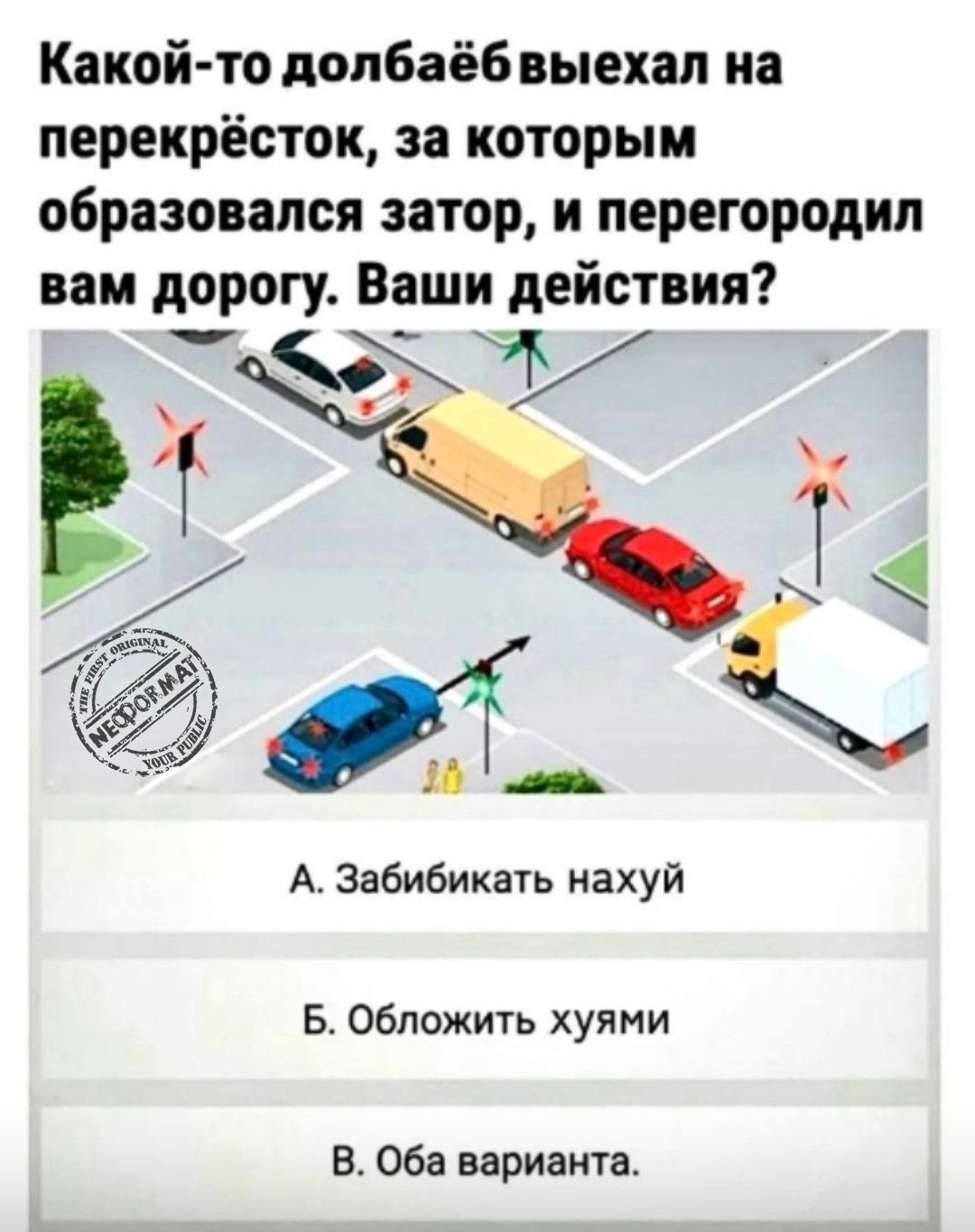 Какой-то долбаёб выехал на перекрёсток, за которым образовался затор, и перегородил вам дорогу. Ваши действия? 
A. Забибикать нахуй 
B. Обложить хуями 
C. Оба варианта.