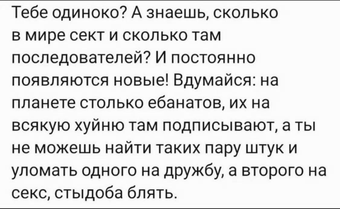 Тебе одиноко? А знаешь, сколько в мире секс и сколько там последователей? И постоянно появляются новые! Вдумайся: на планете столько ебанатов, их на всякую хуйню там подписывают, а ты не можешь найти таких пару штук и уломать одного на дружбу, а второго на секс, стыдобa блять.