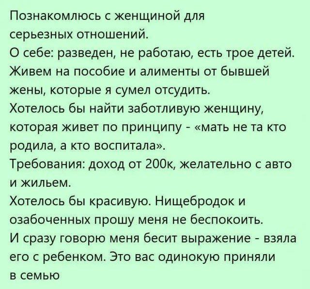 Познакомлюсь с женщиной для серьёзных отношений. О себе: разведен, не работаю, есть трое детей. Живем на пособие и алименты от бывшей жены, которые я сумел отсудить. Хотелось бы найти заботливую женщину, которая живет по принципу - «мать не та кто родила, а кто воспитала». Требования: доход от 200к, желательно с авто и жильём. Хотелось бы красивую. Нищеброд и озабоченных прошу меня не беспокоить. И сейчас говорят меня бесит выражение — взял его с ребенком. Это вас одинокую приняли в семью