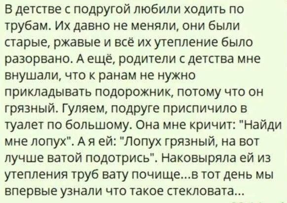 В детстве с подругой любили ходить по трубам. Их давно не меняли, они были старые, ржавые и всё их утепление разрушалось. А ещё родители с детства внушали, что к ранам не нужно прикладывать повязку, потому что она грязная. Гуляем, подруге приспичило в туалет по большому. Она кричит: 'Найди мне лопу'. Я ей: 'Лопух грязный, на вот лучше ватой'. Из утепления труб ватой почище... в тот день мы впервые узнали что такое стекловата...