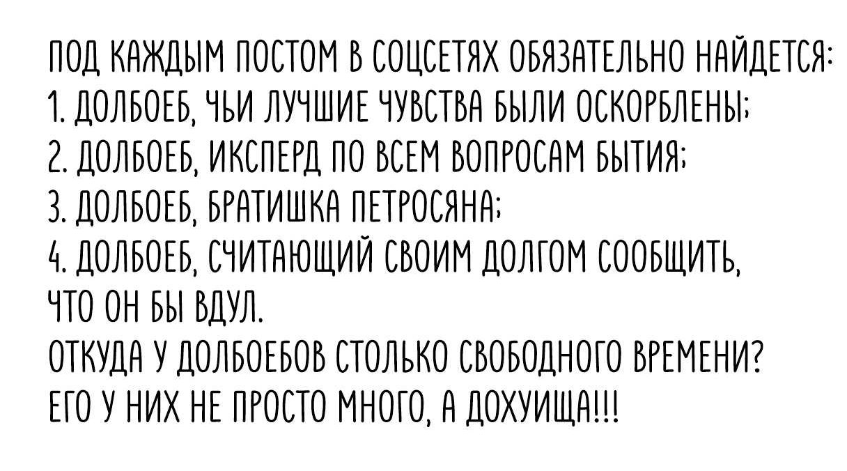 ПОД КАЖДЫМ ПОСТОМ В СОЦСЕТЯХ ОБЯЗАТЕЛЬНО НАЙДЕТСЯ: 1. ДОЛБОЕБЕЕ, ЧЬИ ЛУЧШИЕ ЧУВСТВА БЫЛИ ОСКОРБЛЕНЫ; 2. ДОЛБОЕВ, ИСПЕК ПО ВСЕМ ВОПРОСАМ БЫТИЯ; 3. ДОЛБООВ, БРАТИШКА ПЕТРОСЯНА; 4. ДОЛБОЕВ, СЧИТАЮЩИЙ СВОИМ ДОЛГОМ СООБЩИТЬ, ЧТО ОН ВЫУД. ОТКУДА У ДОЛБОЕВ СТОЛЬ СВОБОДНОГО ВРЕМЕНИ? ЕГО У НИХ НЕ ПРОСТО МНОГО, А ДОХУЩА!!!