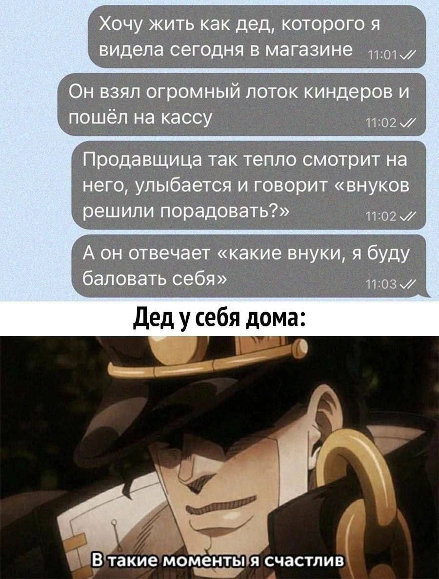 Хочу жить как дед, которого я видел сегодня в магазине
Он взял огромный лоток киндеров и пошёл на кассу
Продавщица так тепло смотрит на него, улыбается и говорит «внучков решили порадовать?»
А он отвечает: «какие внучки, я буду баловать себя»
Дед у себя дома: В такие моменты я счастлив