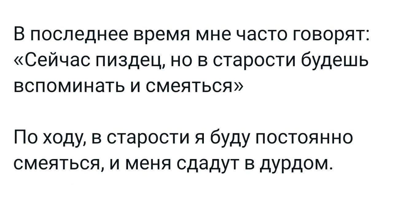 В последнее время мне часто говорят: «Сейчас пиздец, но в старости будешь вспоминать и смеяться»\nПо ходу, в старости я буду постоянно смеяться, и меня сдадут в дурдом.