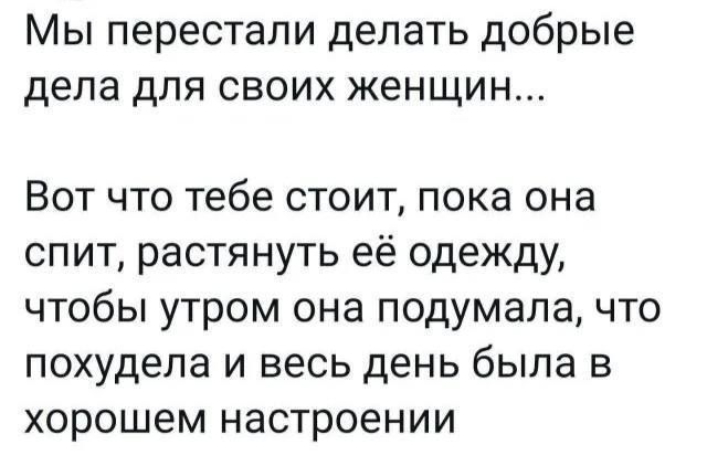 Мы перестали делать добрые дела для своих женщин...
Вот что тебе стоит, пока она спит, растянуть её одежду, чтобы утром она подумала, что похудела и весь день была в хорошем настроении