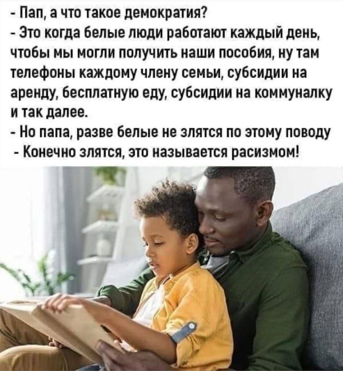 - Пап, а что такое демократия? - Это когда белые люди работают каждый день, чтобы мы могли получить наши пособия, ну там телефоны каждому члену семьи, субсидии на аренду, бесплатную еду, субсидии на коммуналку и так далее. - Но папа, разве белые не злятся по этому поводу? - Конечно злятся, это называется расизм!