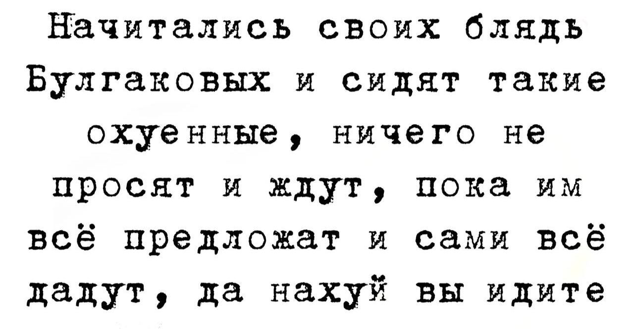 Начитались своих блядь Булгаков и сидят такие охуенные, ничего не просят и ждут, пока им всё предложат и сами всё дадут, да нахуй вы идите