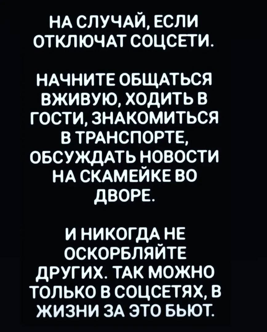 НА СЛУЧАЙ, ЕСЛИ ОТКЛЮЧАТ СОЦСЕТИ. НАЧНИТЕ ОБЩАТЬСЯ ВЖИВУЮ, ХОДИТЬ В ГОСТИ, ЗНАКОМИТЬСЯ В ТРАНСПОРТЕ, ОБСУЖДАТЬ НОВОСТИ НА СКАМЕЙКЕ ВО ДВОРЕ. И НИКОГДА НЕ ОСКОРБЛЯЙТЕ ДРУГИХ. ТАК МОЖНО ТОЛЬКО В СОЦСЕТЯХ, В ЖИЗНИ ЗА ЭТО БЬЮТ.